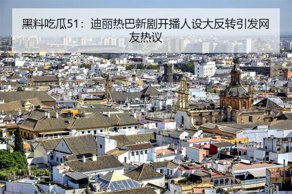 黑料吃瓜51：迪丽热巴新剧开播人设大反转引发网友热议